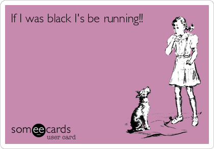If I was black I's be running!!