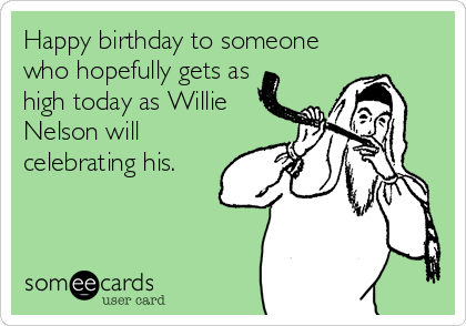 Happy birthday to someone
who hopefully gets as
high today as Willie
Nelson will
celebrating his.