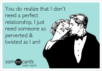 You do realize that I don't
need a perfect
relationship, I just
need someone as
perverted &
twisted as I am!