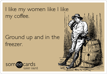 I like my women like I like
my coffee.


Ground up and in the
freezer.