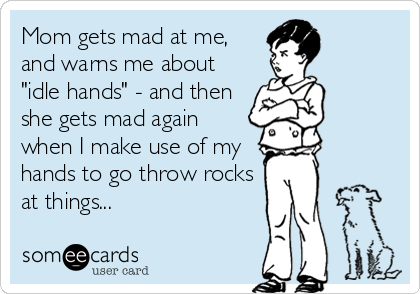 Mom gets mad at me,
and warns me about
"idle hands" - and then
she gets mad again
when I make use of my
hands to go throw rocks
at things...