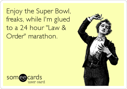 Enjoy the Super Bowl,
freaks, while I'm glued
to a 24 hour "Law &
Order" marathon.