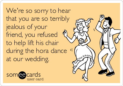 We're so sorry to hear
that you are so terribly 
jealous of your
friend, you refused
to help lift his chair
during the hora dance
at our wedding.