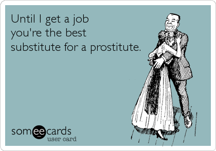 Until I get a job
you're the best
substitute for a prostitute.