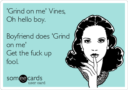 'Grind on me' Vines,   
Oh hello boy.

Boyfriend does 'Grind
on me' 
Get the fuck up
fool.