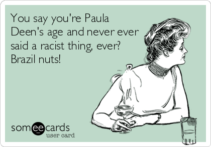 You say you're Paula
Deen's age and never ever
said a racist thing, ever?
Brazil nuts!