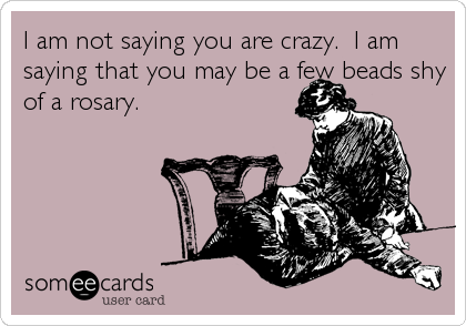 I am not saying you are crazy.  I am
saying that you may be a few beads shy
of a rosary.