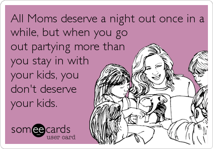 All Moms deserve a night out once in a
while, but when you go
out partying more than
you stay in with
your kids, you
don't deserve
