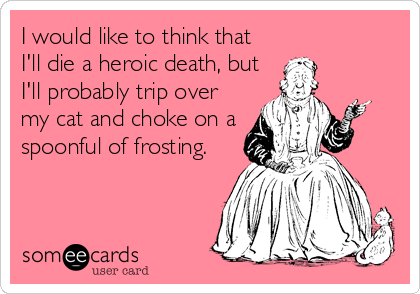 I would like to think that   
I'll die a heroic death, but
I'll probably trip over
my cat and choke on a
spoonful of frosting.