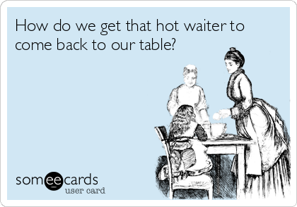 How do we get that hot waiter to
come back to our table?