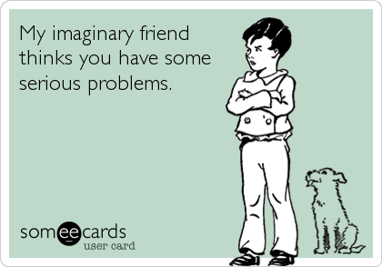 My imaginary friend
thinks you have some
serious problems.