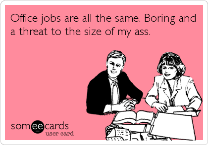 Office jobs are all the same. Boring and
a threat to the size of my ass.