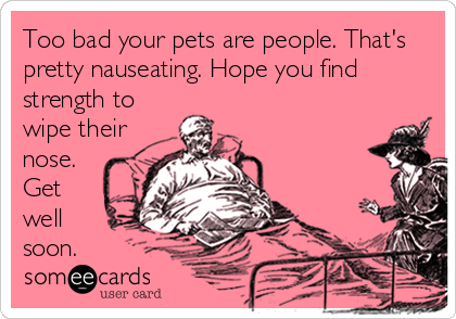 Too bad your pets are people. That's
pretty nauseating. Hope you find
strength to
wipe their
nose.
Get
well 
soon.