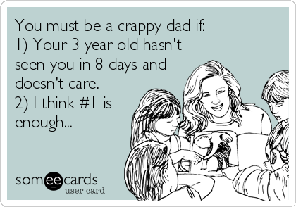 You must be a crappy dad if:
1) Your 3 year old hasn't
seen you in 8 days and
doesn't care.
2) I think #1 is
enough...