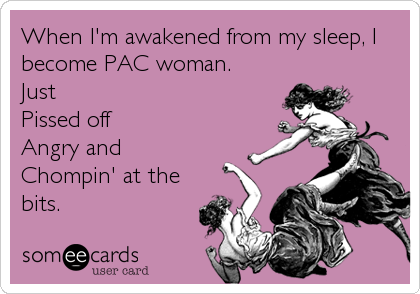 When I'm awakened from my sleep, I
become PAC woman.
Just
Pissed off
Angry and 
Chompin' at the
bits.
