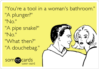 "You're a tool in a woman's bathroom."
"A plunger?"
"No."
"A pipe snake?"
"No."
"What then?"
"A douchebag."