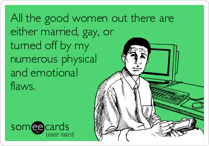 All the good women out there are
either married, gay, or
turned off by my
numerous physical
and emotional
flaws.