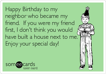 Happy Birthday to my
neighbor who became my
friend.  If you were my friend
first, I don't think you would
have built a house next to me.
Enjoy your special day!