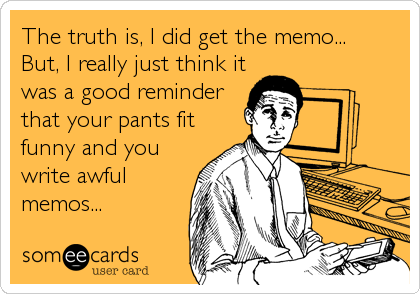The truth is, I did get the memo...
But, I really just think it
was a good reminder
that your pants fit
funny and you
write awful
memos...