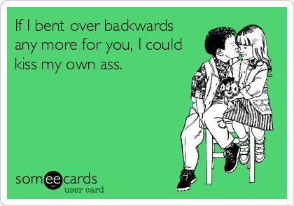 If I bent over backwards
any more for you, I could
kiss my own ass.