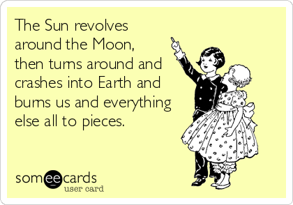 The Sun revolves
around the Moon, 
then turns around and
crashes into Earth and
burns us and everything
else all to pieces.