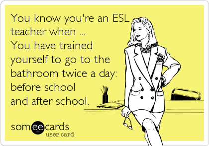 You know you're an ESL
teacher when ...
You have trained
yourself to go to the
bathroom twice a day:
before school
and after school.
