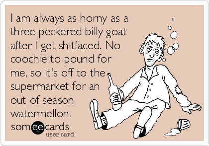 I am always as horny as a
three peckered billy goat
after I get shitfaced. No
coochie to pound for
me, so it's off to the
supermarket for an
out of season
watermellon.