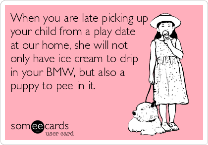 When you are late picking up
your child from a play date
at our home, she will not
only have ice cream to drip
in your BMW, but also a
puppy to pee in it.