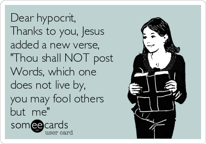 Dear hypocrit,
Thanks to you, Jesus
added a new verse,
"Thou shall NOT post 
Words, which one 
does not live by,
you may fool others
but  me"