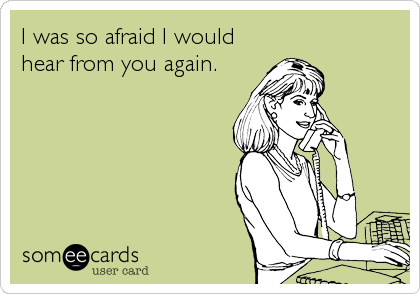 I was so afraid I would
hear from you again.