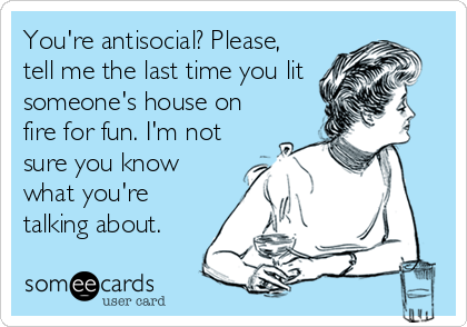 You're antisocial? Please,
tell me the last time you lit 
someone's house on
fire for fun. I'm not
sure you know
what you're
talking ab