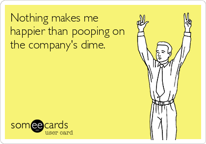 Nothing makes me
happier than pooping on
the company's dime.
