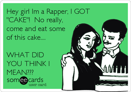 Hey girl Im a Rapper, I GOT
"CAKE"!  No really,
come and eat some
of this cake.... 

WHAT DID
YOU THINK I
MEAN???