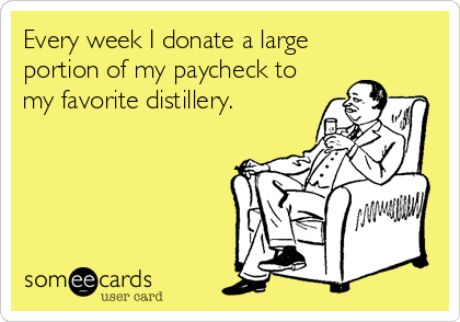 Every week I donate a large 
portion of my paycheck to
my favorite distillery.