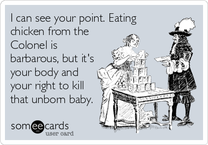 I can see your point. Eating
chicken from the
Colonel is
barbarous, but it's
your body and
your right to kill
that unborn baby.
