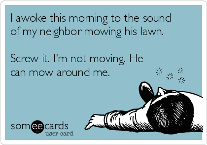 I awoke this morning to the sound 
of my neighbor mowing his lawn.

Screw it. I'm not moving. He 
can mow around me.