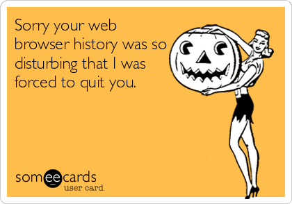 Sorry your web
browser history was so
disturbing that I was
forced to quit you.