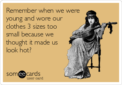 Remember when we were
young and wore our
clothes 3 sizes too
small because we
thought it made us
look hot?