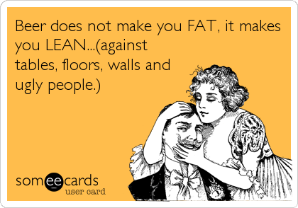 Beer does not make you FAT, it makes
you LEAN...(against
tables, floors, walls and
ugly people.)