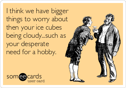 I think we have bigger
things to worry about
then your ice cubes
being cloudy...such as
your desperate
need for a hobby.