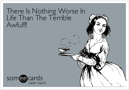 There Is Nothing Worse In
Life Than The Terrible
Awful!!!