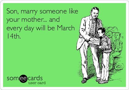 Son, marry someone like
your mother... and
every day will be March
14th.