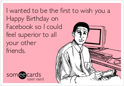 I wanted to be the first to wish you a
Happy Birthday on
Facebook so I could
feel superior to all
your other
friends.