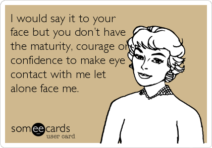 I would say it to your
face but you don’t have
the maturity, courage or
confidence to make eye
contact with me let
alone face me.