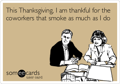 This Thanksgiving, I am thankful for the
coworkers that smoke as much as I do
