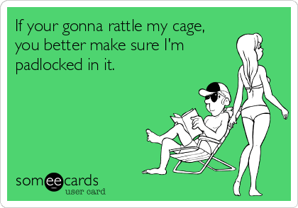 If your gonna rattle my cage,
you better make sure I'm
padlocked in it.