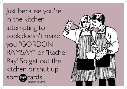 Just because you're
in the kitchen
attempting to
cook,doesn't make
you "GORDON
RAMSAY" or "Rachel
Ray".So get out the
kitchen or shut up!