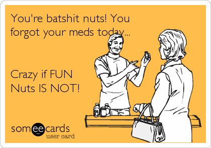 You're batshit nuts! You
forgot your meds today...


Crazy if FUN
Nuts IS NOT!