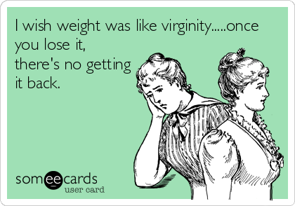 I wish weight was like virginity.....once
you lose it,
there's no getting
it back.