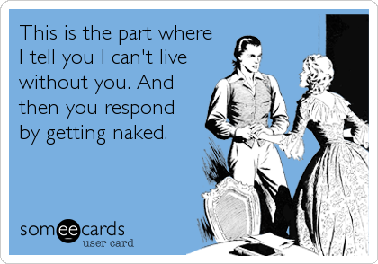 This is the part where
I tell you I can't live
without you. And
then you respond
by getting naked.